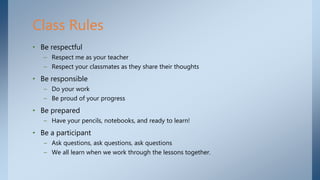 • Be respectful
– Respect me as your teacher
– Respect your classmates as they share their thoughts
• Be responsible
– Do your work
– Be proud of your progress
• Be prepared
– Have your pencils, notebooks, and ready to learn!
• Be a participant
– Ask questions, ask questions, ask questions
– We all learn when we work through the lessons together.
Class Rules
 