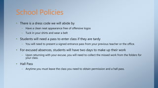 • There is a dress code we will abide by
– Have a clean neat appearance free of offensive logos
– Tuck in your shirts and wear a belt
• Students will need a pass to enter class if they are tardy
– You will need to present a signed entrance pass from your previous teacher or the office.
• For excused absences, students will have two days to make up their work
– Upon returning with your excuse, you will need to collect the missed work from the folders for
your class.
• Hall Pass
– Anytime you must leave the class you need to obtain permission and a hall pass.
School Policies
 