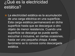 ¿Qué es la electricidad
estática?
 La electricidad estática es la acumulación
de una carga eléctrica en una superficie.
Esta carga estática permanecerá en dicha
superficie hasta que se descargue a otro
objeto de menor resistencia. Cuando una
superficie se descarga se puede sentir,
escuchar o inclusive, en ciertas ocasiones,
hasta ver una pequeña chispa. A este
fenómeno se lo conoce como descargada
estática.
 