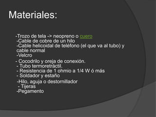 Materiales:
-Trozo de tela -> neopreno o cuero
-Cable de cobre de un hilo
-Cable helicoidal de teléfono (el que va al tubo) y
cable normal
-Velcro
- Cocodrilo y oreja de conexión.
- Tubo termoretráctil.
- Resistencia de 1 ohmio a 1/4 W ó más
- Soldador y estaño
-Hilo, aguja o destornillador
- Tijeras
-Pegamento
 