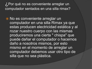 ¿Por qué no es conveniente arreglar un
computador sentados en una silla rimax?
 No es conveniente arreglar un
computador en una silla Rimax ya que
estas producen electricidad estática y al
rozar nuestro cuerpo con las mismas
produciremos una cierta " chispa" que
puede dañar el computador o hacernos
daño a nosotros mismos, por esto
mismo en el momento de arreglar un
computador debemos usar otro tipo de
silla que no sea plástica.
 