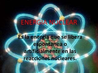ENERGIA NUCLEAR
Es la energía que se libera
espontanea o
artificialmente en las
reacciones nucleares.
 