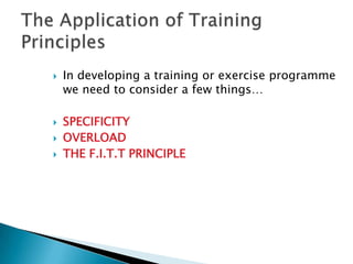    In developing a training or exercise programme
    we need to consider a few things…

   SPECIFICITY
   OVERLOAD
   THE F.I.T.T PRINCIPLE
 