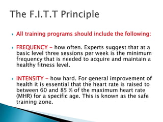    All training programs should include the following:

   FREQUENCY - how often. Experts suggest that at a
    basic level three sessions per week is the minimum
    frequency that is needed to acquire and maintain a
    healthy fitness level.

   INTENSITY - how hard. For general improvement of
    health it is essential that the heart rate is raised to
    between 60 and 85 % of the maximum heart rate
    (MHR) for a specific age. This is known as the safe
    training zone.
 