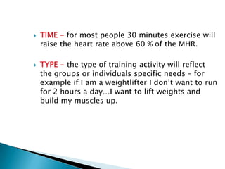    TIME - for most people 30 minutes exercise will
    raise the heart rate above 60 % of the MHR.

   TYPE - the type of training activity will reflect
    the groups or individuals specific needs – for
    example if I am a weightlifter I don’t want to run
    for 2 hours a day…I want to lift weights and
    build my muscles up.
 
