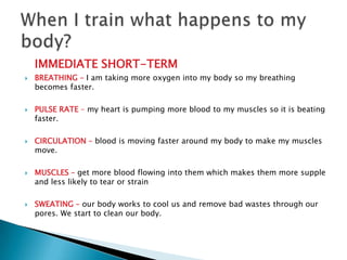 IMMEDIATE SHORT-TERM
   BREATHING – I am taking more oxygen into my body so my breathing
    becomes faster.

   PULSE RATE – my heart is pumping more blood to my muscles so it is beating
    faster.

   CIRCULATION – blood is moving faster around my body to make my muscles
    move.

   MUSCLES – get more blood flowing into them which makes them more supple
    and less likely to tear or strain

   SWEATING – our body works to cool us and remove bad wastes through our
    pores. We start to clean our body.
 