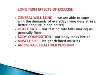 LONG TERM EFFECTS OF EXERCISE

   GENERAL WELL BEING - we are able to cope
    with the demands of everyday living (less stress,
    better appetite, sleep better)
   HEART RATE – our resting rate falls making us
    generally fitter.
   BODY COMPOSITION – our body looks better
   MUSCLE SIZE – we get defined muscles
   AN OVERALL HEALTHIER PERSON!!!




 