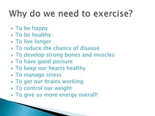    To   be happy
   To   be healthy
   To   live longer
   To   reduce the chance of disease
   To   develop strong bones and muscles
   To   have good posture
   To   keep our hearts healthy
   To   manage stress
   To   get our brains working
   To   control our weight
   To   give us more energy overall!
 