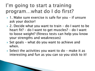    1. Make sure exercise is safe for you – if unsure
    ask your doctor!
   2. Decide what you want to train – do I want to be
    heart fit? – do I want to get muscles? – do I want
    to loose weight? (fitness tests can help you know
    your strengths and weaknesses)
   Set goals – what do you want to achieve and
    when.
   Select the activities you want to do – make it as
    interesting and fun as you can so you stick to it!
 