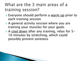    Everyone should perform a warm up prior to
    each training session
   A general activity session where you are
    training your muscles for your goals
   A cool down after any training, relax for 5-
    10 minutes by stretching, which could
    possibly prevent soreness
 