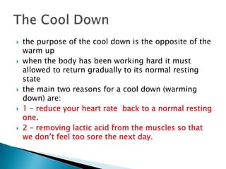    the purpose of the cool down is the opposite of the
    warm up
   when the body has been working hard it must
    allowed to return gradually to its normal resting
    state
   the main two reasons for a cool down (warming
    down) are:
   1 – reduce your heart rate back to a normal resting
    one.
   2 – removing lactic acid from the muscles so that
    we don’t feel too sore the next day.
 