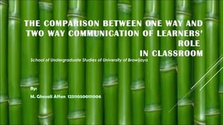THE COMPARISON BETWEEN ONE WAY AND
TWO WAY COMMUNICATION OF LEARNERS’
ROLE
IN CLASSROOM
School of Undergraduate Studies of University of Brawijaya

By:
M. Ghozali Affan 125110500111006

 