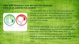  

THE ADVANTAGES AND DISADVANTAGES OF
TWO-WAY COMMUNICATIONS


The ADVANTAGE of two-way communications are
that the senders and the receivers get to discuss
what they would like. they can respond to the
sender and ask questions or talk about concerns
over with the sender.



The DISADVANTAGE the sender gets bothered
and has to always focus on what the receivers want
more than what they want. Most times this is a
bother to most senders because every one has a
different opinion about things and the sender has to
make something that majority of the people will
enjoy.

 