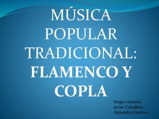 MÚSICA
POPULAR
TRADICIONAL:
FLAMENCO Y
COPLA Sergio Asensio
Javier Caballero
Alejandro Herrero
 