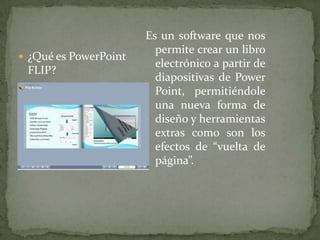 Es un software que nos permite crear un libro electrónico a partir de diapositivas de Power Point, permitiéndole una nueva forma de diseño y herramientas extras como son los efectos de “vuelta de página”. ¿Qué es PowerPoint FLIP?