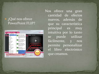 Nos ofrece una gran cantidad de efectos nuevos, además de que su característica principal es muy intuitiva por lo tanto se puede utilizar fácilmente, y nos permite personalizar el libro electrónico que creamos. ¿Qué nos ofrece PowerPoint FLIP?