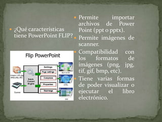 Permite importar archivos de Power Point (ppt o pptx). Permite imágenes de scanner.Compatibilidad con los formatos de imágenes (png, jpg, tif, gif, bmp, etc).Tiene varias formas de poder visualizar o ejecutar el libro electrónico. ¿Qué características tiene PowerPoint FLIP?