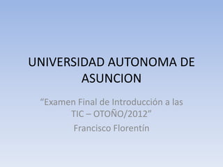 UNIVERSIDAD AUTONOMA DE
        ASUNCION
 “Examen Final de Introducción a las
       TIC – OTOÑO/2012”
        Francisco Florentín
 