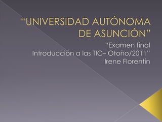 “UNIVERSIDAD AUTÓNOMA DE ASUNCIÓN” “Examen final  Introducción a las TIC– Otoño/2011” Irene Florentín 