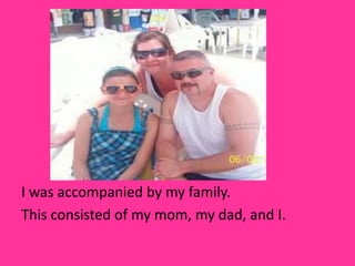 I was accompanied by my family.
This consisted of my mom, my dad, and I.