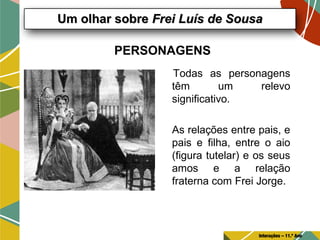 PERSONAGENS
Todas as personagens
têm um relevo
significativo.
As relações entre pais, e
pais e filha, entre o aio
(figura tutelar) e os seus
amos e a relação
fraterna com Frei Jorge.
Um olhar sobreUm olhar sobre Frei Luís de SousaFrei Luís de Sousa
Interações – 11.º Ano
 