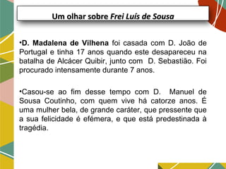Um olhar sobreUm olhar sobre Frei Luís de SousaFrei Luís de Sousa
•D. Madalena de Vilhena foi casada com D. João de
Portugal e tinha 17 anos quando este desapareceu na
batalha de Alcácer Quibir, junto com D. Sebastião. Foi
procurado intensamente durante 7 anos.
•Casou-se ao fim desse tempo com D. Manuel de
Sousa Coutinho, com quem vive há catorze anos. É
uma mulher bela, de grande caráter, que pressente que
a sua felicidade é efémera, e que está predestinada à
tragédia.
 