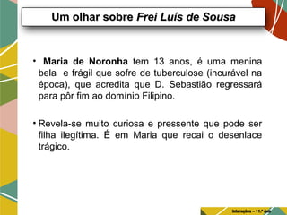 • Maria de Noronha tem 13 anos, é uma menina
bela e frágil que sofre de tuberculose (incurável na
época), que acredita que D. Sebastião regressará
para pôr fim ao domínio Filipino.
• Revela-se muito curiosa e pressente que pode ser
filha ilegítima. É em Maria que recai o desenlace
trágico.
Um olhar sobreUm olhar sobre Frei Luís de SousaFrei Luís de Sousa
Interações – 11.º Ano
 