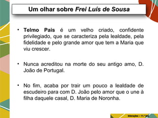 • Telmo Pais é um velho criado, confidente
privilegiado, que se caracteriza pela lealdade, pela
fidelidade e pelo grande amor que tem a Maria que
viu crescer.
• Nunca acreditou na morte do seu antigo amo, D.
João de Portugal.
• No fim, acaba por trair um pouco a lealdade de
escudeiro para com D. João pelo amor que o une à
filha daquele casal, D. Maria de Noronha.
Um olhar sobreUm olhar sobre Frei Luís de SousaFrei Luís de Sousa
Interações – 11.º Ano
 