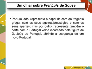 • Por um lado, representa o papel de coro da tragédia
grega, com os seus agoiros/presságios e com os
seus apartes; mas por outro, representa também o
corte com o Portugal velho incarnado pela figura de
D. João de Portugal, abrindo a esperança de um
novo Portugal.
Um olhar sobreUm olhar sobre Frei Luís de SousaFrei Luís de Sousa
Interações – 11.º Ano
 