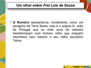• O Romeiro apresenta-se, inicialmente, como um
peregrino da Terra Santa, mas é o próprio D. João
de Portugal que os vinte anos de cativeiro
transformaram num homem velho que ninguém
reconhece nem mesmo o seu velho escudeiro
Telmo.
Um olhar sobreUm olhar sobre Frei Luís de SousaFrei Luís de Sousa
Interações – 11.º Ano
 