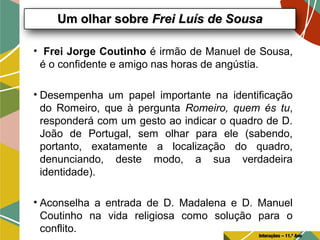 • Frei Jorge Coutinho é irmão de Manuel de Sousa,
é o confidente e amigo nas horas de angústia.
• Desempenha um papel importante na identificação
do Romeiro, que à pergunta Romeiro, quem és tu,
responderá com um gesto ao indicar o quadro de D.
João de Portugal, sem olhar para ele (sabendo,
portanto, exatamente a localização do quadro,
denunciando, deste modo, a sua verdadeira
identidade).
• Aconselha a entrada de D. Madalena e D. Manuel
Coutinho na vida religiosa como solução para o
conflito.
Um olhar sobreUm olhar sobre Frei Luís de SousaFrei Luís de Sousa
Interações – 11.º Ano
 