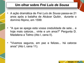 • A ação dramática de Frei Luís de Sousa passa-se 21
anos após a batalha de Alcácer Quibir, durante o
domínio filipino, em 1599:
• "A que se apega esta vossa credulidade de sete... e
hoje mais catorze... vinte e um anos?" Pergunta D.
Madalena a Telmo (Ato I, cena II).
• "Vivemos seguros, em paz e felizes... há catorze
anos" (Ato I, cena 11).
Um olhar sobreUm olhar sobre Frei Luís de SousaFrei Luís de Sousa
Interações – 11.º Ano
 