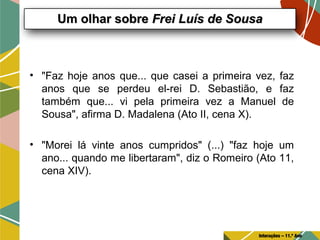 • "Faz hoje anos que... que casei a primeira vez, faz
anos que se perdeu el-rei D. Sebastião, e faz
também que... vi pela primeira vez a Manuel de
Sousa", afirma D. Madalena (Ato II, cena X).
• "Morei lá vinte anos cumpridos" (...) "faz hoje um
ano... quando me libertaram", diz o Romeiro (Ato 11,
cena XIV).
Um olhar sobreUm olhar sobre Frei Luís de SousaFrei Luís de Sousa
Interações – 11.º Ano
 
