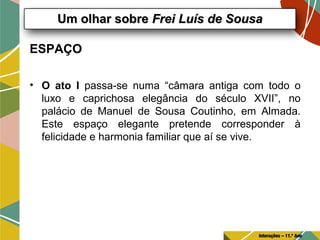 ESPAÇO
• O ato I passa-se numa “câmara antiga com todo o
luxo e caprichosa elegância do século XVII”, no
palácio de Manuel de Sousa Coutinho, em Almada.
Este espaço elegante pretende corresponder à
felicidade e harmonia familiar que aí se vive.
Um olhar sobreUm olhar sobre Frei Luís de SousaFrei Luís de Sousa
Interações – 11.º Ano
 