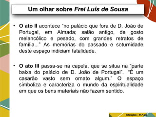 • O ato II acontece “no palácio que fora de D. João de
Portugal, em Almada; salão antigo, de gosto
melancólico e pesado, com grandes retratos de
família...” As memórias do passado e soturnidade
deste espaço indiciam fatalidade.
• O ato III passa-se na capela, que se situa na “parte
baixa do palácio de D. João de Portugal”. “É um
casarão vasto sem ornato algum.” O espaço
simboliza e caracteriza o mundo da espiritualidade
em que os bens materiais não fazem sentido.
Um olhar sobreUm olhar sobre Frei Luís de SousaFrei Luís de Sousa
Interações – 11.º Ano
 