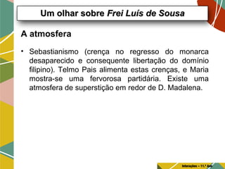 A atmosfera
• Sebastianismo (crença no regresso do monarca
desaparecido e consequente libertação do domínio
filipino). Telmo Pais alimenta estas crenças, e Maria
mostra-se uma fervorosa partidária. Existe uma
atmosfera de superstição em redor de D. Madalena.
Um olhar sobreUm olhar sobre Frei Luís de SousaFrei Luís de Sousa
Interações – 11.º Ano
 