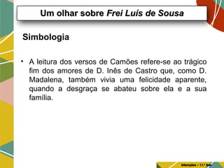 Simbologia
• A leitura dos versos de Camões refere-se ao trágico
fim dos amores de D. Inês de Castro que, como D.
Madalena, também vivia uma felicidade aparente,
quando a desgraça se abateu sobre ela e a sua
família.
Um olhar sobreUm olhar sobre Frei Luís de SousaFrei Luís de Sousa
Interações – 11.º Ano
 