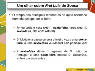 • O tempo dos principais momentos da ação acontece
num dia aziago, sexta-feira:
– fim da tarde e noite (Ato I), sexta-feira, tarde (Ato II),
sexta-feira, alta noite (Ato III);
– D. Madalena casou-se pela primeira vez a uma sexta-
feira; a uma sexta-feira viu Manuel pela primeira vez;
– à sexta-feira dá-se o regresso de D. João de
Portugal; a uma sexta-feira morreu D. Sebastião,
vinte e um anos antes.
Um olhar sobreUm olhar sobre Frei Luís de SousaFrei Luís de Sousa
Interações – 11.º Ano
 