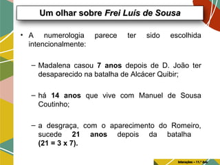 • A numerologia parece ter sido escolhida
intencionalmente:
– Madalena casou 7 anos depois de D. João ter
desaparecido na batalha de Alcácer Quibir;
– há 14 anos que vive com Manuel de Sousa
Coutinho;
– a desgraça, com o aparecimento do Romeiro,
sucede 21 anos depois da batalha
(21 = 3 x 7).
Um olhar sobreUm olhar sobre Frei Luís de SousaFrei Luís de Sousa
Interações – 11.º Ano
 