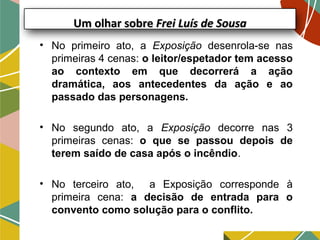Um olhar sobreUm olhar sobre Frei Luís de SousaFrei Luís de Sousa
• No primeiro ato, a Exposição desenrola-se nas
primeiras 4 cenas: o leitor/espetador tem acesso
ao contexto em que decorrerá a ação
dramática, aos antecedentes da ação e ao
passado das personagens.
• No segundo ato, a Exposição decorre nas 3
primeiras cenas: o que se passou depois de
terem saído de casa após o incêndio.
• No terceiro ato, a Exposição corresponde à
primeira cena: a decisão de entrada para o
convento como solução para o conflito.
 