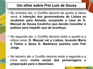 • No primeiro ato, o Conflito decorre da quinta à oitava
cena: à intenção dos governadores de Lisboa se
mudarem para Almada, ocupando a casa de D.
Manuel de Sousa Coutinho que decide incendiar o
palácio para impedir que tal aconteça.
• No segundo ato, o Conflito decorre entre a quarta e a
oitava cena: D. Manuel vai a Lisboa, levando Maria
e Telmo e deixa D. Madalena sozinha com Frei
Jorge.
• No terceiro ato o Conflito decorre entre a segunda e a
nona cena: morte social das personagens e
preparação para o desenlace.
Um olhar sobreUm olhar sobre Frei Luís de SousaFrei Luís de Sousa
Interações – 11.º Ano
 
