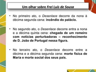 Um olhar sobreUm olhar sobre Frei Luís de SousaFrei Luís de Sousa
• No primeiro ato, o Desenlace decorre da nona à
décima segunda cena: incêndio do palácio.
• No segundo ato, o Desenlace decorre entra a nona
e a décima quinta cena: chegada de um romeiro
com notícias perturbadoras – reconhecimento
de D. João de Portugal nessa figura.
• No terceiro ato, o Desenlace decorre entre a
décima e a décima segunda cena: morte física de
Maria e morte social dos seus pais.
 