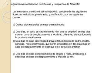  Según Convenio Colectivo de Oficinas y Despachos de Albacete:
◦ Las empresas, a solicitud del trabajador/a, concederán las siguientes
licencias retribuidas, previo aviso y justificación, por las siguientes
causas:
a) Quince días naturales en caso de matrimonio.
b) Dos días, en caso de nacimiento de hijo, que se ampliará en dos días
más en caso de desplazamiento a localidad diferente, situada fuera de
la provincia de Albacete
c) Dos días en caso enfermedad grave o fallecimiento de padre, madre,
cónyuge, hijos o hermanos, que serán ampliables en dos días más en
caso de desplazamiento al igual que en el supuesto anterior.
d) Dos días en caso de fallecimiento de abuelo o nieto, ampliables a
otros dos en caso de desplazamiento a mas de 50 km.
 