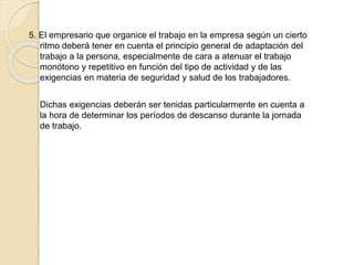 5. El empresario que organice el trabajo en la empresa según un cierto
ritmo deberá tener en cuenta el principio general de adaptación del
trabajo a la persona, especialmente de cara a atenuar el trabajo
monótono y repetitivo en función del tipo de actividad y de las
exigencias en materia de seguridad y salud de los trabajadores.
Dichas exigencias deberán ser tenidas particularmente en cuenta a
la hora de determinar los períodos de descanso durante la jornada
de trabajo.
 