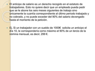  El anticipo de salario es un derecho recogido en el estatuto de
trabajadores. Esto no quiere decir que un empleado pueda pedir
que se le abone los seis meses siguientes de trabajo sino
únicamente la cuantía correspondiente al último periodo trabajado y
no cobrado, y no puede exceder del 90% del salario devengado
hasta el momento de la petición.
 Ej. Si un trabajador con un sueldo de 1000€ solicita un anticipo el
día 10, le correspondería como máximo el 90% de un tercio de la
nómina mensual, es decir, 299 €.
 