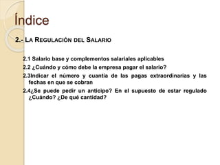 Índice
2.- LA REGULACIÓN DEL SALARIO
2.1 Salario base y complementos salariales aplicables
2.2 ¿Cuándo y cómo debe la empresa pagar el salario?
2.3Indicar el número y cuantía de las pagas extraordinarias y las
fechas en que se cobran
2.4¿Se puede pedir un anticipo? En el supuesto de estar regulado
¿Cuándo? ¿De qué cantidad?
 