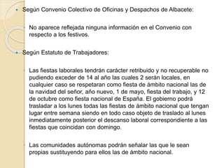  Según Convenio Colectivo de Oficinas y Despachos de Albacete:
◦ No aparece reflejada ninguna información en el Convenio con
respecto a los festivos.
 Según Estatuto de Trabajadores:
◦ Las fiestas laborales tendrán carácter retribuido y no recuperable no
pudiendo exceder de 14 al año las cuales 2 serán locales, en
cualquier caso se respetaran como fiesta de ámbito nacional las de
la navidad del señor, año nuevo, 1 de mayo, fiesta del trabajo, y 12
de octubre como fiesta nacional de España. El gobierno podrá
trasladar a los lunes todas las fiestas de ámbito nacional que tengan
lugar entre semana siendo en todo caso objeto de traslado al lunes
inmediatamente posterior el descanso laboral correspondiente a las
fiestas que coincidan con domingo.
◦ Las comunidades autónomas podrán señalar las que le sean
propias sustituyendo para ellos las de ámbito nacional.
 