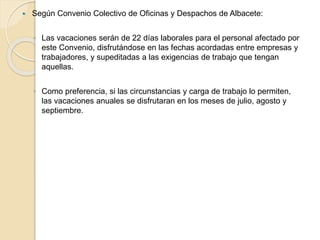  Según Convenio Colectivo de Oficinas y Despachos de Albacete:
◦ Las vacaciones serán de 22 días laborales para el personal afectado por
este Convenio, disfrutándose en las fechas acordadas entre empresas y
trabajadores, y supeditadas a las exigencias de trabajo que tengan
aquellas.
◦ Como preferencia, si las circunstancias y carga de trabajo lo permiten,
las vacaciones anuales se disfrutaran en los meses de julio, agosto y
septiembre.
 