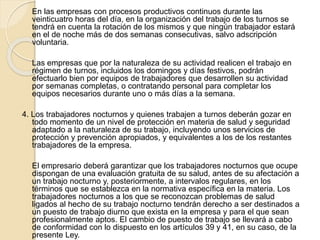 En las empresas con procesos productivos continuos durante las
veinticuatro horas del día, en la organización del trabajo de los turnos se
tendrá en cuenta la rotación de los mismos y que ningún trabajador estará
en el de noche más de dos semanas consecutivas, salvo adscripción
voluntaria.
Las empresas que por la naturaleza de su actividad realicen el trabajo en
régimen de turnos, incluidos los domingos y días festivos, podrán
efectuarlo bien por equipos de trabajadores que desarrollen su actividad
por semanas completas, o contratando personal para completar los
equipos necesarios durante uno o más días a la semana.
4. Los trabajadores nocturnos y quienes trabajen a turnos deberán gozar en
todo momento de un nivel de protección en materia de salud y seguridad
adaptado a la naturaleza de su trabajo, incluyendo unos servicios de
protección y prevención apropiados, y equivalentes a los de los restantes
trabajadores de la empresa.
El empresario deberá garantizar que los trabajadores nocturnos que ocupe
dispongan de una evaluación gratuita de su salud, antes de su afectación a
un trabajo nocturno y, posteriormente, a intervalos regulares, en los
términos que se establezca en la normativa específica en la materia. Los
trabajadores nocturnos a los que se reconozcan problemas de salud
ligados al hecho de su trabajo nocturno tendrán derecho a ser destinados a
un puesto de trabajo diurno que exista en la empresa y para el que sean
profesionalmente aptos. El cambio de puesto de trabajo se llevará a cabo
de conformidad con lo dispuesto en los artículos 39 y 41, en su caso, de la
presente Ley.
 