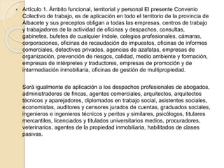  Artículo 1. Ámbito funcional, territorial y personal El presente Convenio
Colectivo de trabajo, es de aplicación en todo el territorio de la provincia de
Albacete y sus preceptos obligan a todas las empresas, centros de trabajo
y trabajadores de la actividad de oficinas y despachos, consultas,
gabinetes, bufetes de cualquier índole, colegios profesionales, cámaras,
corporaciones, oficinas de recaudación de impuestos, oficinas de informes
comerciales, detectives privados, agencias de azafatas, empresas de
organización, prevención de riesgos, calidad, medio ambiente y formación,
empresas de intérpretes y traductores, empresas de promoción y de
intermediación inmobiliaria, oficinas de gestión de multipropiedad.
Será igualmente de aplicación a los despachos profesionales de abogados,
administradores de fincas, agentes comerciales, arquitectos, arquitectos
técnicos y aparejadores, diplomados en trabajo social, asistentes sociales,
economistas, auditores y censores jurados de cuentas, graduados sociales,
ingenieros e ingenieros técnicos y peritos y similares, psicólogos, titulares
mercantiles, licenciados y titulados universitarios medios, procuradores,
veterinarios, agentes de la propiedad inmobiliaria, habilitados de clases
pasivas.
 